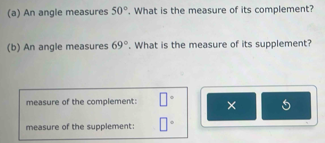 An angle measures 50°. What is the measure of its complement? 
(b) An angle measures 69°. What is the measure of its supplement? 
measure of the complement: □° × 
measure of the supplement: □°