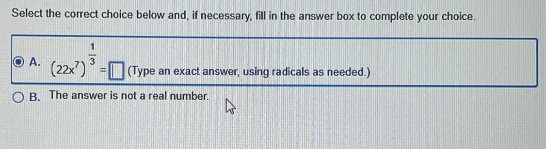 Select the correct choice below and, if necessary, fill in the answer box to complete your choice.
A. (22x^7)^ 1/3 =□ (Type an exact answer, using radicals as needed.)
B. The answer is not a real number.