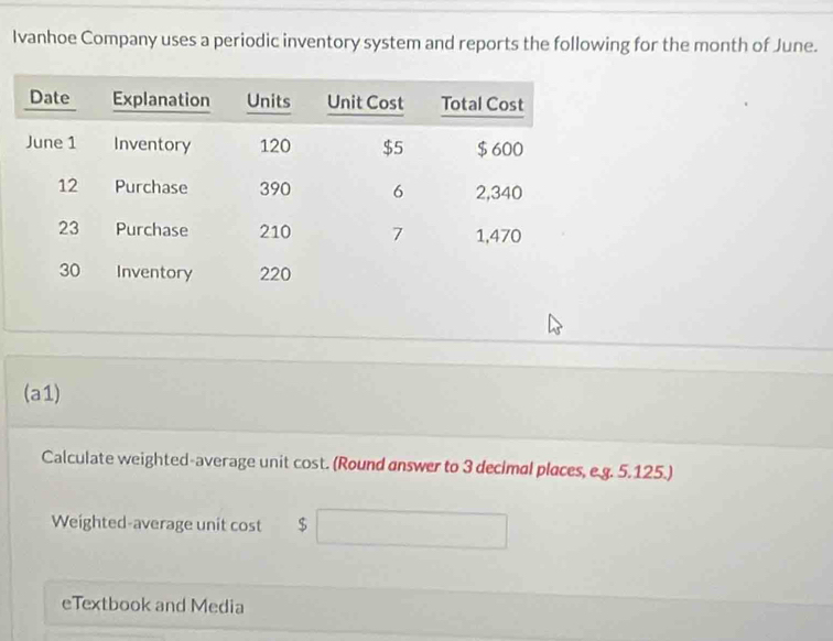 Ivanhoe Company uses a periodic inventory system and reports the following for the month of June. 
(a1) 
Calculate weighted-average unit cost. (Round answer to 3 decimal places, e.g. 5.125.) 
Weighted-average unit cost $
eTextbook and Media