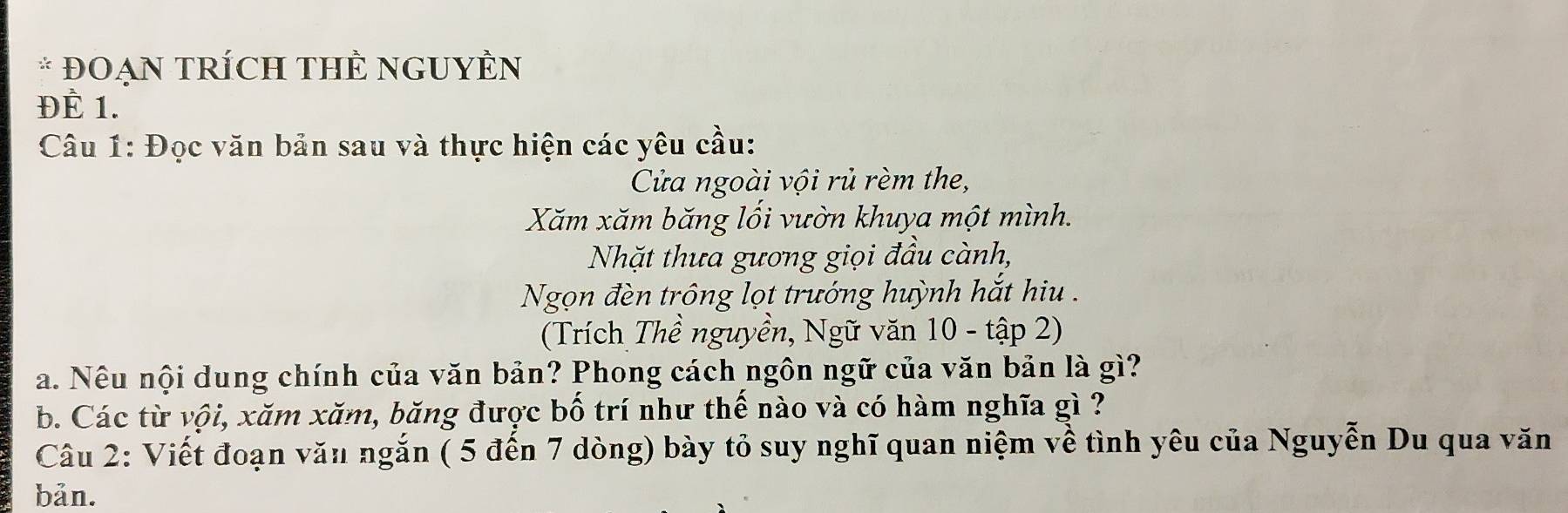 ĐOẠN TRÍCH THÊ NGUYÊN 
ĐÈ 1. 
Câu 1: Đọc văn bản sau và thực hiện các yêu cầu: 
Cửa ngoài vội rủ rèm the, 
Xăm xăm băng lối vườn khuya một mình. 
Nhặt thưa gương giọi đầu cành, 
Ngọn đèn trông lọt trướng huỳnh hắt hiu . 
(Trích Thề nguyền, Ngữ văn 10 - tập 2) 
a. Nêu nội dung chính của văn bản? Phong cách ngôn ngữ của văn bản là gì? 
b. Các từ vội, xăm xăm, băng được bố trí như thế nào và có hàm nghĩa gì ? 
Câu 2: Viết đoạn văn ngắn ( 5 đến 7 dòng) bày tỏ suy nghĩ quan niệm về tình yêu của Nguyễn Du qua văn 
bản.