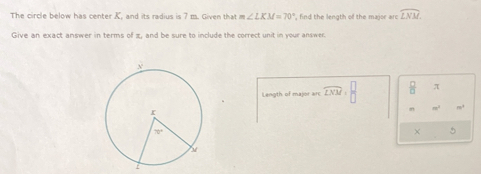 The circle below has center K, and its radius is 7 m. Given that m∠ LKM=70° ', find the length of the major arc widehat LNM.
Give an exact answer in terms of π, and be sure to include the correct unit in your answer.
Length of major arc widehat LNM= □ /□    □ /□   π
e
× 5