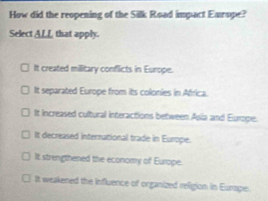 How did the reopening of the Silk Road impact Earope?
Select ALL that apply.
It created millitary conflicts in Europe.
It separated Europe from its colonies in Africa.
It increased cultural interactions between Asia and Europe.
It decreased international trade in Europe.
It strengthened the economy of Europe.
It weakened the influence of organized religion in Eurape.