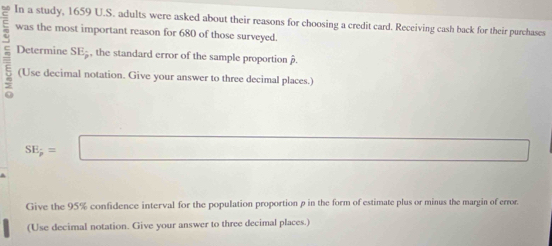 In a study, 1659 U.S. adults were asked about their reasons for choosing a credit card. Receiving cash back for their purchases 
was the most important reason for 680 of those surveyed. 
Determine SE; , the standard error of the sample proportion . 
(Use decimal notation. Give your answer to three decimal places.)
SE_p=□
Give the 95% confidence interval for the population proportion p in the form of estimate plus or minus the margin of error. 
(Use decimal notation. Give your answer to three decimal places.)