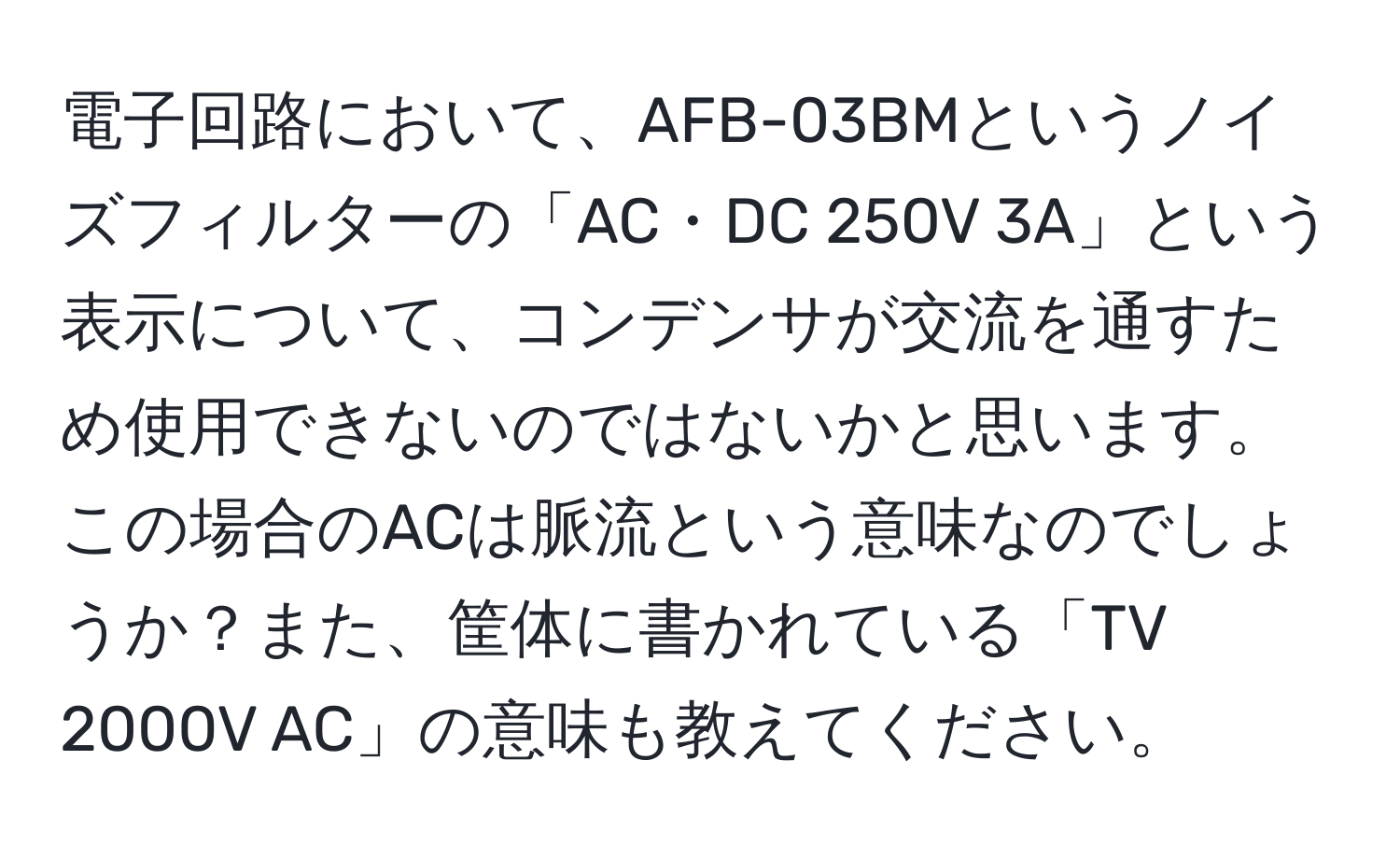 電子回路において、AFB-03BMというノイズフィルターの「AC・DC 250V 3A」という表示について、コンデンサが交流を通すため使用できないのではないかと思います。この場合のACは脈流という意味なのでしょうか？また、筐体に書かれている「TV 2000V AC」の意味も教えてください。