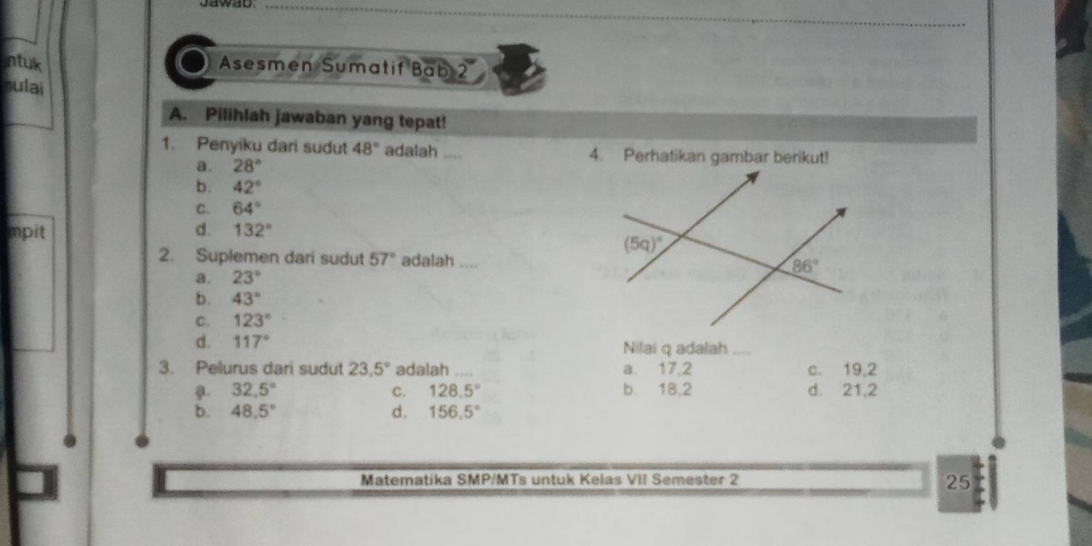 ntuk Asesmen Sumatif Bab 2
nulai
A. Pilihlah jawaban yang tepat!
1. Penyiku dari sudut 48° adalah .... 4. Perhatikan gambar berikut!
a. 28°
b. 42°
C. 64°
impit d. 132°
2. Suplemen dari sudut 57° adalah ,,,,
a. 23°
b. 43°
C. 123°
d. 117° Nilai q adalah_
3. Pelurus dari sudut 23.5° adalah .... a. 17,2 c. 19,2
32.5° b. 18,2 d. 21,2
C. 128.5°
b. 48.5° d. 156.5°
Matematika SMP/MTs untuk Kelas VII Semester 2
25