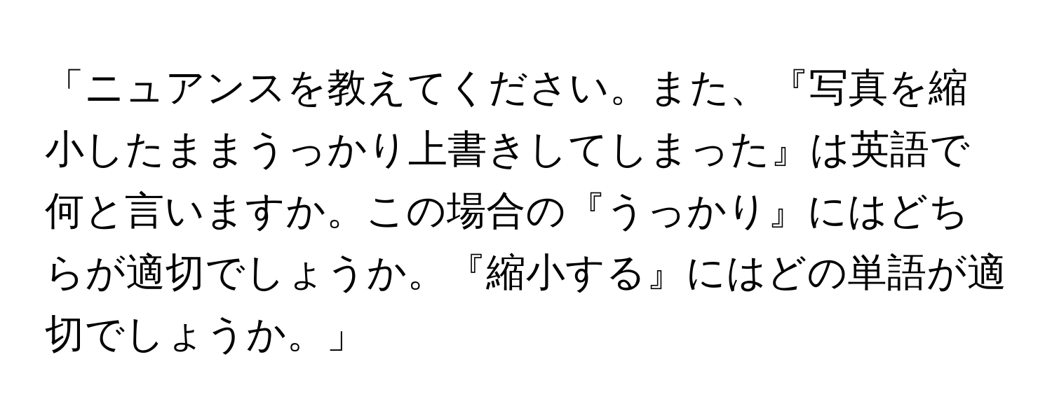 「ニュアンスを教えてください。また、『写真を縮小したままうっかり上書きしてしまった』は英語で何と言いますか。この場合の『うっかり』にはどちらが適切でしょうか。『縮小する』にはどの単語が適切でしょうか。」