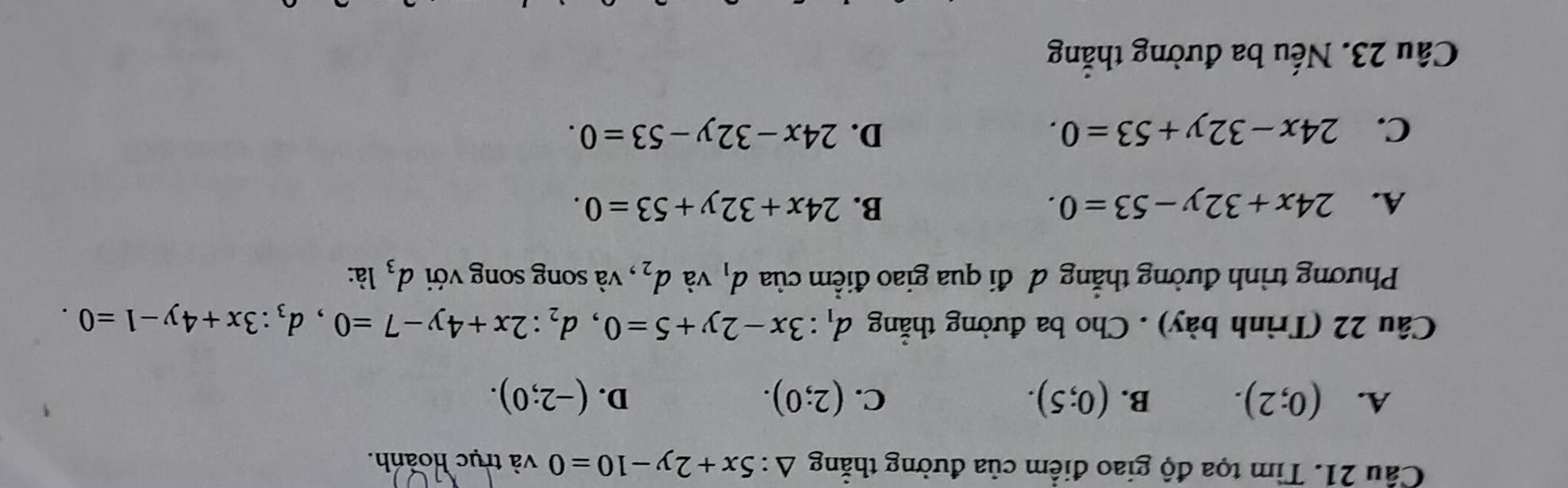 Cầu 21. Tìm tọa độ giao điểm của đường thẳng △ :5x+2y-10=0 và trục hoành.
A. (0;2). B. (0;5). C. (2;0). D. (-2;0). 
Câu 22 (Trình bày) . Cho ba đường thắng d_1:3x-2y+5=0, d_2:2x+4y-7=0, d_3:3x+4y-1=0. 
Phương trình đường thẳng đô đi qua giao điểm của d_1 và d_2 , và song song với d_3 là:
A. 24x+32y-53=0. B. 24x+32y+53=0.
C. 24x-32y+53=0. D. 24x-32y-53=0. 
Câu 23. Nếu ba đường thẳng