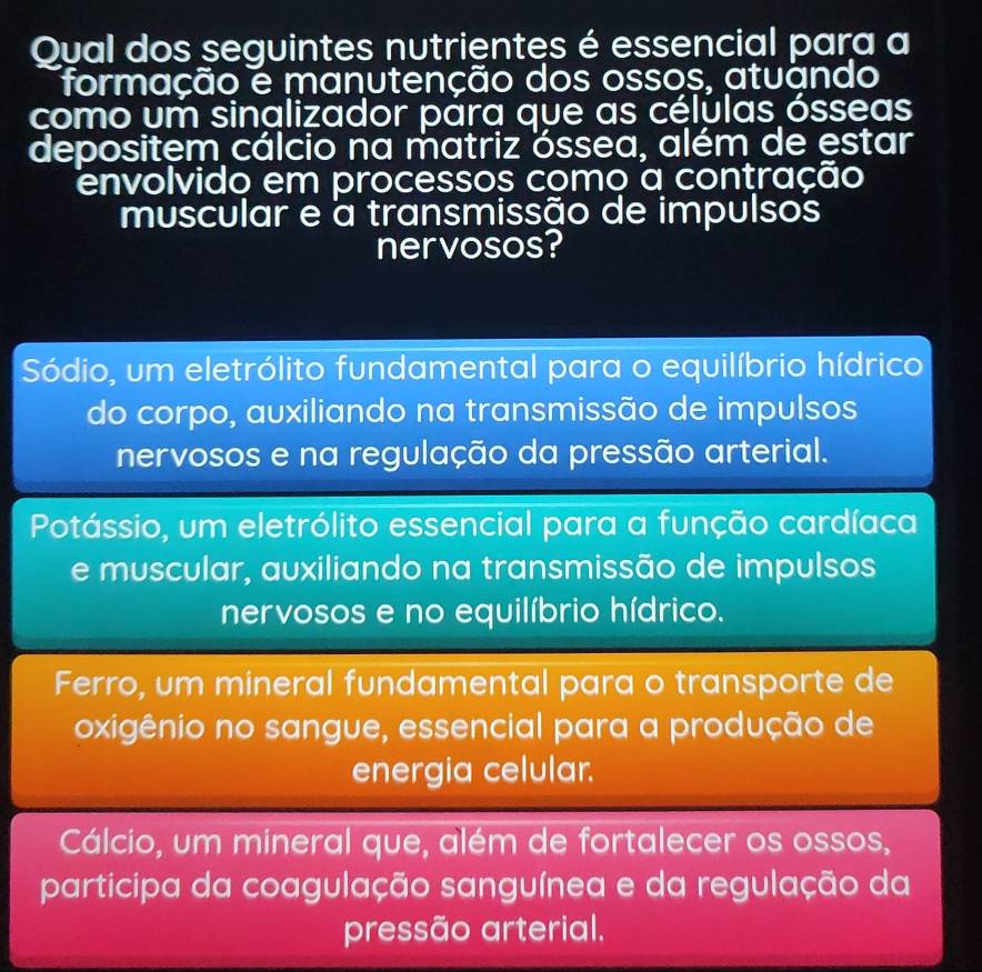 Qual dos seguintes nutrientes é essencial para a
formação e manutenção dos ossos, atuando
como um sinalizador para que as células ósseas
depositem cálcio na matriz óssea, além de estar
Tenvolvido em processos como a contração
muscular e a transmissão de impulsos
nervosos?
Sódio, um eletrólito fundamental para o equilíbrio hídrico
do corpo, auxiliando na transmissão de impulsos
nervosos e na regulação da pressão arterial.
Potássio, um eletrólito essencial para a função cardíaca
e muscular, auxiliando na transmissão de impulsos
nervosos e no equilíbrio hídrico.
Ferro, um mineral fundamental para o transporte de
oxigênio no sangue, essencial para a produção de
energia celular.
Cálcio, um mineral que, além de fortalecer os ossos,
participa da coagulação sanguínea e da regulação da
pressão arterial.