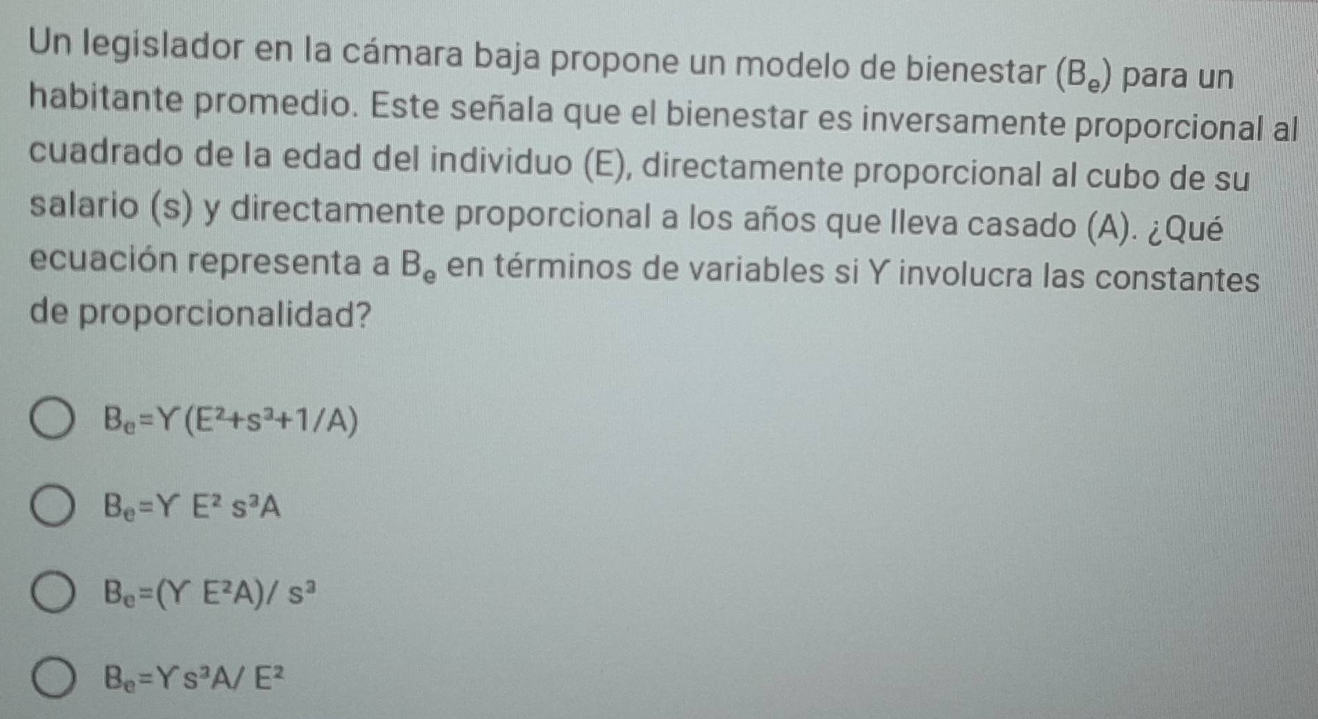 Un legislador en la cámara baja propone un modelo de bienestar (B_e) para un
habitante promedio. Este señala que el bienestar es inversamente proporcional al
cuadrado de la edad del individuo (E), directamente proporcional al cubo de su
salario (s) y directamente proporcional a los años que Ileva casado (A). ¿Qué
ecuación representa a B_e en términos de variables si Y involucra las constantes
de proporcionalidad?
B_e=Y(E^2+s^3+1/A)
B_e=YE^2s^3A
B_e=(YE^2A)/s^3
B_e=Ys^2A/E^2