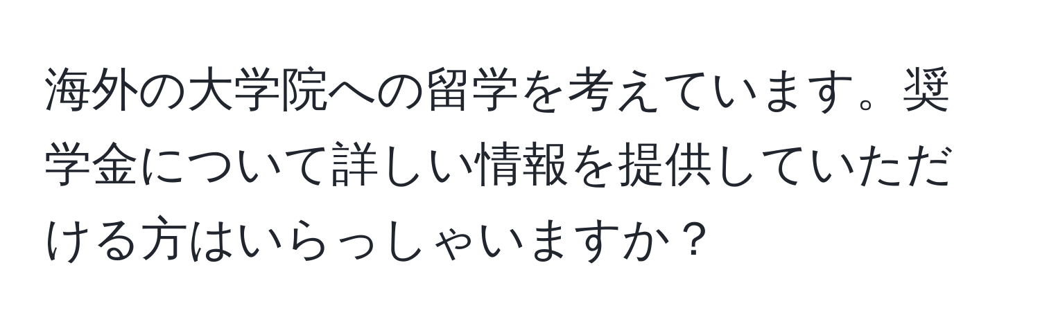 海外の大学院への留学を考えています。奨学金について詳しい情報を提供していただける方はいらっしゃいますか？