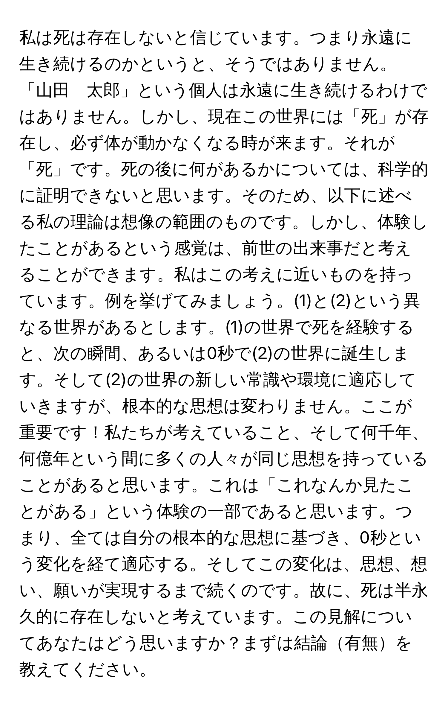 私は死は存在しないと信じています。つまり永遠に生き続けるのかというと、そうではありません。「山田　太郎」という個人は永遠に生き続けるわけではありません。しかし、現在この世界には「死」が存在し、必ず体が動かなくなる時が来ます。それが「死」です。死の後に何があるかについては、科学的に証明できないと思います。そのため、以下に述べる私の理論は想像の範囲のものです。しかし、体験したことがあるという感覚は、前世の出来事だと考えることができます。私はこの考えに近いものを持っています。例を挙げてみましょう。(1)と(2)という異なる世界があるとします。(1)の世界で死を経験すると、次の瞬間、あるいは0秒で(2)の世界に誕生します。そして(2)の世界の新しい常識や環境に適応していきますが、根本的な思想は変わりません。ここが重要です！私たちが考えていること、そして何千年、何億年という間に多くの人々が同じ思想を持っていることがあると思います。これは「これなんか見たことがある」という体験の一部であると思います。つまり、全ては自分の根本的な思想に基づき、0秒という変化を経て適応する。そしてこの変化は、思想、想い、願いが実現するまで続くのです。故に、死は半永久的に存在しないと考えています。この見解についてあなたはどう思いますか？まずは結論有無を教えてください。