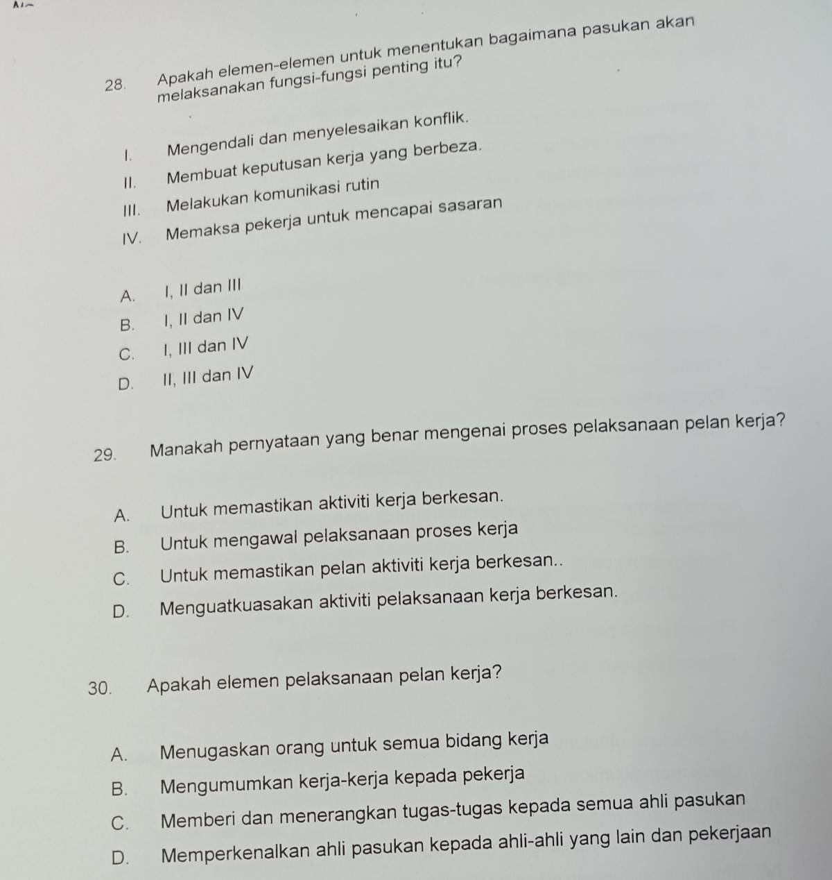 A1~
28. Apakah elemen-elemen untuk menentukan bagaimana pasukan akan
melaksanakan fungsi-fungsi penting itu?
I. Mengendali dan menyelesaikan konflik.
II. Membuat keputusan kerja yang berbeza.
III. Melakukan komunikasi rutin
IV. Memaksa pekerja untuk mencapai sasaran
A. I, II dan III
B. I, II dan IV
C. I, III dan IV
D. II, III dan IV
29. Manakah pernyataan yang benar mengenai proses pelaksanaan pelan kerja?
A. Untuk memastikan aktiviti kerja berkesan.
B. Untuk mengawal pelaksanaan proses kerja
C. Untuk memastikan pelan aktiviti kerja berkesan..
D. Menguatkuasakan aktiviti pelaksanaan kerja berkesan.
30. Apakah elemen pelaksanaan pelan kerja?
A. Menugaskan orang untuk semua bidang kerja
B. Mengumumkan kerja-kerja kepada pekerja
C. Memberi dan menerangkan tugas-tugas kepada semua ahli pasukan
D. Memperkenalkan ahli pasukan kepada ahli-ahli yang lain dan pekerjaan