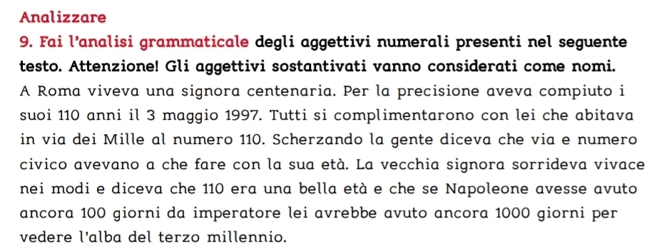 Analizzare 
9. Fai l’analisi grammaticale degli aggettivi numerali presenti nel seguente 
testo. Attenzione! Gli aggettivi sostantivati vanno considerati come nomi. 
A Roma viveva una signora centenaria. Per la precisione aveva compiuto i 
suoi 110 anni il 3 maggio 1997. Tutti si complimentarono con lei che abitava 
in via dei Mille al numero 110. Scherzando la gente diceva che via e numero 
civico avevano a che fare con la sua età. La vecchia signora sorrideva vivace 
nei modi e diceva che 110 era una bella età e che se Napoleone avesse avuto 
ancora 100 giorni da imperatore lei avrebbe avuto ancora 1000 giorni per 
vedere l’alba del terzo millennio.