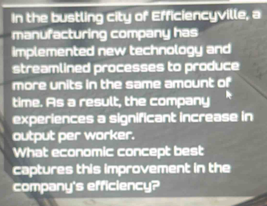 In the bustling city of Efficiencyville, a 
manufacturing company has 
implemented new technology and 
streamlined processes to produce 
more units in the same amount of 
time. As a result, the company 
experiences a significant increase in 
output per worker. 
What economic concept best 
captures this improvement in the 
company's efficiency?