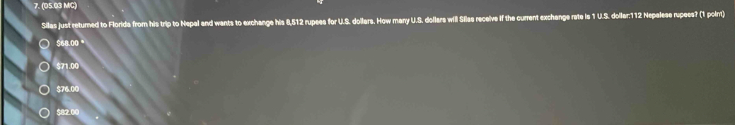 (05.03 MC)
Silas just returned to Florida from his trip to Nepal and wants to exchange his 8,512 rupees for U.S. dollars. How many U.S. dollars will Silas receive if the current exchange rate is 1 U.S. dollar:112 Nepalese rupees? (1 point)
S68.00°
S71.00
$76.00
(1,1)