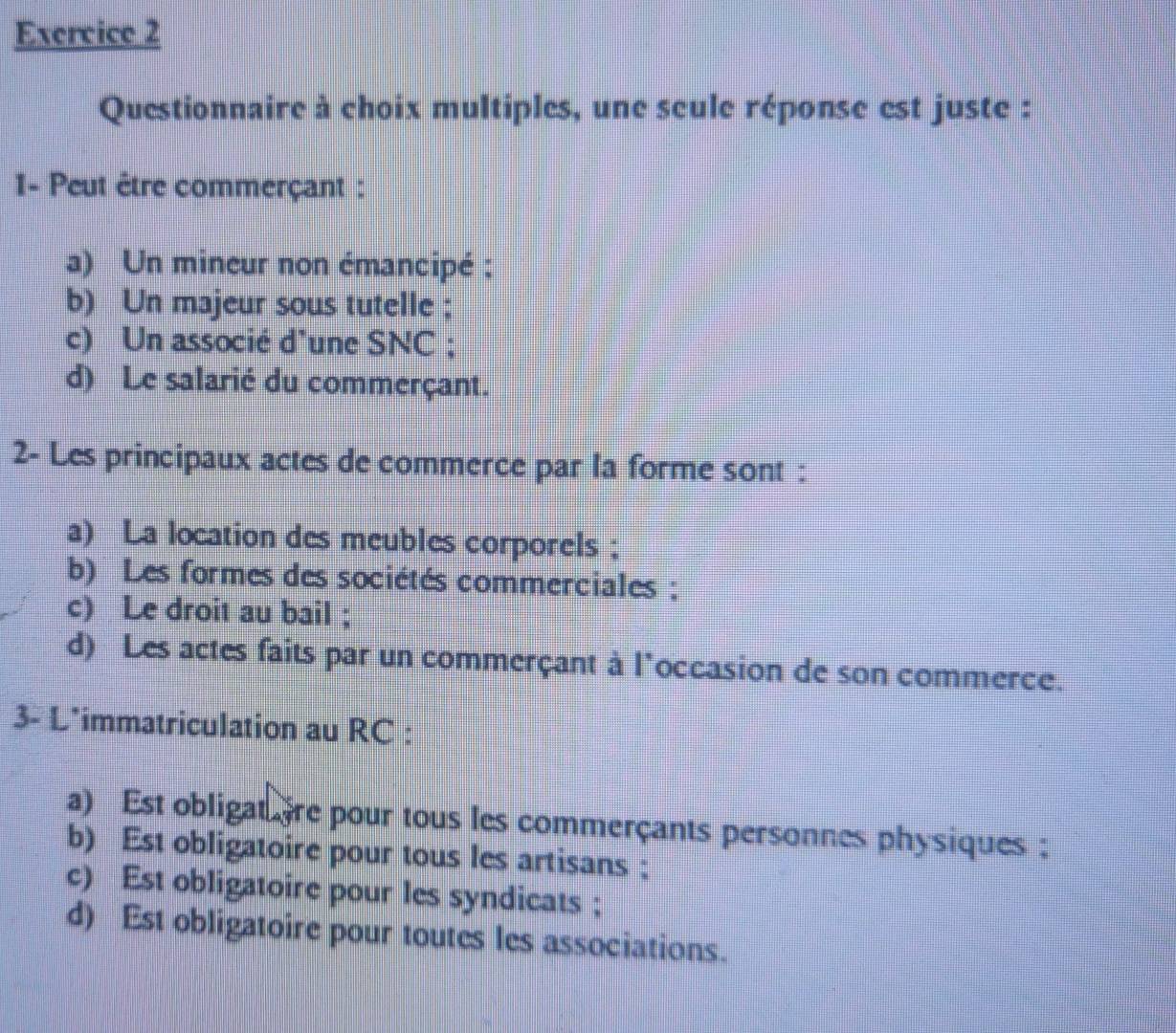 Questionnaire à choix multiples, une seule réponse est juste :
I- Peut être commerçant :
a) Un mineur non émancipé ;
b) Un majeur sous tutelle ;
c) Un associé d'une SNC ;
d) Le salarié du commerçant.
2- Les principaux actes de commerce par la forme sont :
a) La location des meubles corporels ;
b) Les formes des sociétés commerciales ;
c) Le droit au bail ;
d) Les actes faits par un commerçant à l'occasion de son commerce.
3- L*immatriculation au RC :
a) Est obligat ère pour tous les commerçants personnes physiques :
b) Est obligatoire pour tous les artisans ;
c) Est obligatoire pour les syndicats ;
d) Est obligatoire pour toutes les associations.