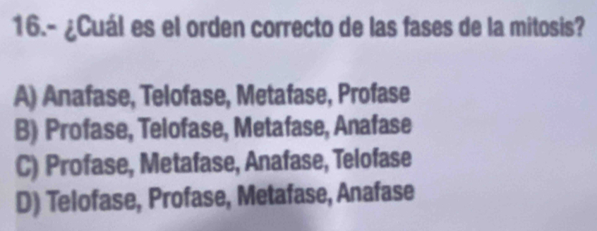 16.- ¿Cuál es el orden correcto de las fases de la mitosis?
A) Anafase, Telofase, Metafase, Profase
B) Profase, Telofase, Metafase, Anafase
C) Profase, Metafase, Anafase, Telofase
D) Telofase, Profase, Metafase, Anafase