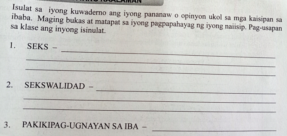 Isulat sa iyong kuwaderno ang iyong pananaw o opinyon ukol sa mga kaisipan sa 
ibaba. Maging bukas at matapat sa iyong pagpapahayag ng iyong naiisip. Pag-usapan 
sa klase ang inyong isinulat. 
_ 
1. SEKS - 
_ 
_ 
_ 
2. SEKSWALIDAD - 
_ 
_ 
_ 
3. PAKIKIPAG-UGNAYAN SA IBA −