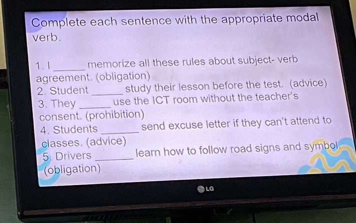 Complete each sentence with the appropriate modal 
verb. 
1. I _memorize all these rules about subject- verb 
agreement. (obligation) 
2. Student _study their lesson before the test. (advice) 
3. They _use the ICT room without the teacher's 
consent. (prohibition) 
4. Students _send excuse letter if they can't attend to 
classes. (advice) 
5. Drivers _learn how to follow road signs and symbol. 
(obligation) 
LG 
a