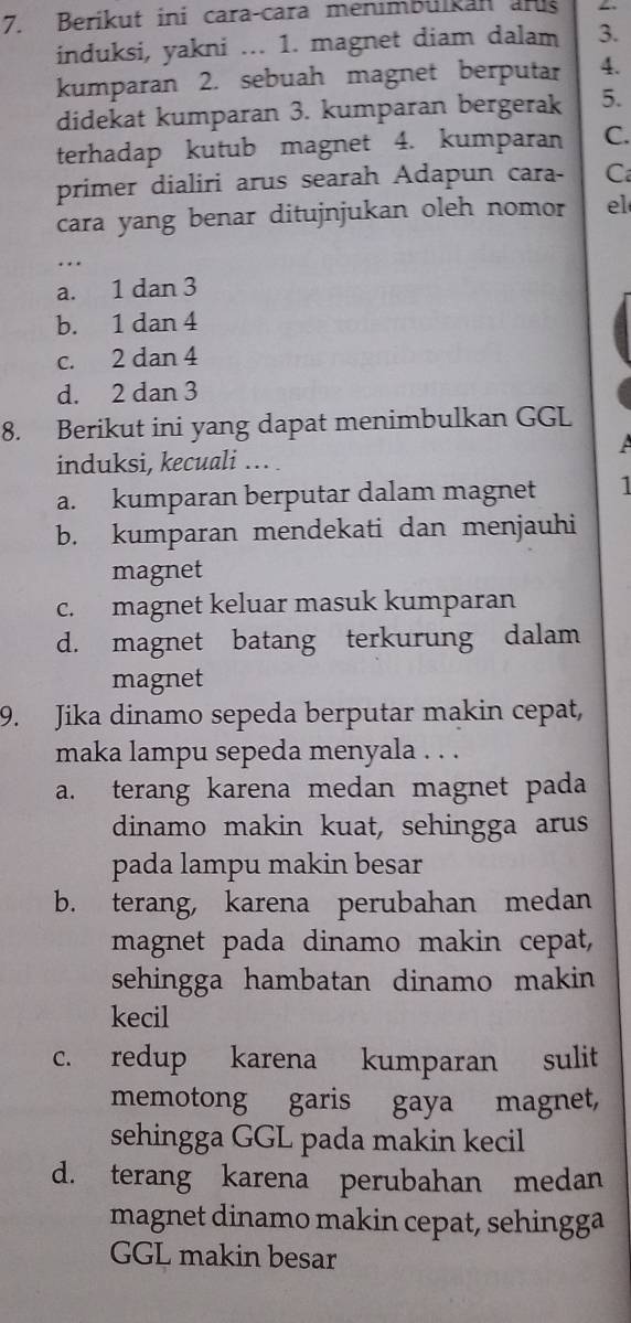 Berikut ini cara-cara menimbülkan an
induksi, yakni ... 1. magnet diam dalam 3.
kumparan 2. sebuah magnet berputar 4.
didekat kumparan 3. kumparan bergerak 5.
terhadap kutub magnet 4. kumparan C.
primer dialiri arus searah Adapun cara- C
cara yang benar ditujnjukan oleh nomor el
_...
a. 1 dan 3
b. 1 dan 4
c. 2 dan 4
d. 2 dan 3
8. Berikut ini yang dapat menimbulkan GGL
A
induksi, kecuali ... .
a. kumparan berputar dalam magnet 1
b. kumparan mendekati dan menjauhi
magnet
c. magnet keluar masuk kumparan
d. magnet batang terkurung dalam
magnet
9. Jika dinamo sepeda berputar makin cepat,
maka lampu sepeda menyala . . .
a. terang karena medan magnet pada 
dinamo makin kuat, sehingga arus
pada lampu makin besar
b. terang, karena perubahan medan
magnet pada dinamo makin cepat,
sehingga hambatan dinamo makin 
kecil
c. redup karena kumparan sulit
memotong garis gaya magnet,
sehingga GGL pada makin kecil
d. terang karena perubahan medan
magnet dinamo makin cepat, sehingga
GGL makin besar