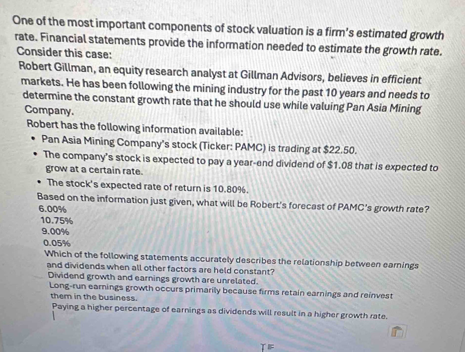 One of the most important components of stock valuation is a firm’s estimated growth
rate. Financial statements provide the information needed to estimate the growth rate.
Consider this case:
Robert Gillman, an equity research analyst at Gillman Advisors, believes in efficient
markets. He has been following the mining industry for the past 10 years and needs to
determine the constant growth rate that he should use while valuing Pan Asia Mining
Company.
Robert has the following information available:
Pan Asia Mining Company’s stock (Ticker: PAMC) is trading at $22.50.
The company’s stock is expected to pay a year-end dividend of $1.08 that is expected to
grow at a certain rate.
The stock's expected rate of return is 10.80%.
Based on the information just given, what will be Robert's forecast of PAMC’s growth rate?
6.00%
10.75%
9.00%
0.05%
Which of the following statements accurately describes the relationship between earnings
and dividends when all other factors are held constant?
Dividend growth and earnings growth are unrelated.
Long-run earnings growth occurs primarily because firms retain earnings and reinvest
them in the business.
Paying a higher percentage of earnings as dividends will result in a higher growth rate.