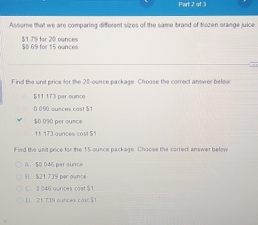 Assume that we are comparing different sizes of the same brand of frozen orange juice.
$1.79 for 20 ounces
$0.69 for 15 ounces
Find the unit price for the 20-ounce package. Choose the correct answer below
$11.173 per ounce
0.090 ounces cost $1
$0.090 per ounce
11.173 ounces cost $1
Find the unit price for the 15-ounce package Choose the correct answer below
A. $0 046 per ounce
B. $21.739 per ounce
C. 0 046 ounces cost $1
D. 21 739 aunces cost $1