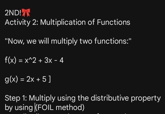 2ND!
Activity 2: Multiplication of Functions
''Now, we will multiply two functions:''
f(x)=x^(wedge)2+3x-4
g(x)=2x+5]
Step 1: Multiply using the distributive property
by using |(FOIL method)