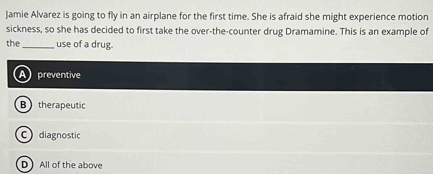 Jamie Alvarez is going to fly in an airplane for the first time. She is afraid she might experience motion
sickness, so she has decided to first take the over-the-counter drug Dramamine. This is an example of
the_ use of a drug.
A preventive
Btherapeutic
Cdiagnostic
D All of the above