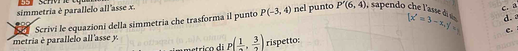 scrivr le et 
simmetria è parallelo all’asse x. 
c. a 
Scrivi le equazioni della simmetria che trasforma il punto P(-3,4) nel punto P'(6,4) , saendo h e l'asse d sin 
● 
e. 
metria è parallelo all’asse y. [x'=3-x, y'=y d. a
p( 1/2 , 3/2 ) rispetto:
