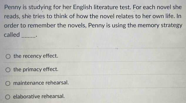 Penny is studying for her English literature test. For each novel she
reads, she tries to think of how the novel relates to her own life. In
order to remember the novels, Penny is using the memory strategy
called_ .
the recency effect.
the primacy effect.
maintenance rehearsal.
elaborative rehearsal.