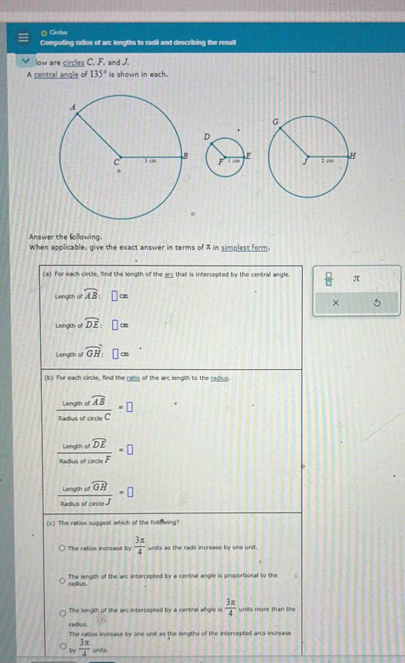 Cecam
Computing ratios of arc lengths to radii and describing the result
low are circles C, F, and J.
A central angle of 135° is shown in each.
Answer the following.
When applicable, give the exact answer in terms of π in simplest form.
(a) For each circle, find the length of the arc that is intercepted by the central angle.  □ /□   π
Length of widehat AB : □ cm
× 5
Length of overline DE:□ cm
Length of widehat GH: □ cm
(b) For each circle, find the ratio of the arc length to the radius.
frac Lengthofoverline ABRadusofcircleC=□
frac Lengthofwidehat DERadusofcircle=□
frac Lengthofoverline GHRadiusofcircle=□
(c) The ratios suggest which of the following?
The ratios increase by  3π /4  units as the radii increase by one unit.
The length of the arc intercepted by a central angle is proportional to the
radius.
The length of the arc intercepted by a central afgle is  3π /4 
radius.
The ratios increase by one unit as the lengths of the intercepted arcs increase
by  3π /4  units