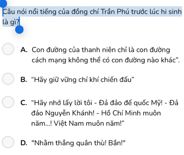 Câu nói nổi tiếng của đồng chí Trần Phú trước lúc hi sinh
là gì
A. Con đường của thanh niên chỉ là con đường
cách mạng không thể có con đường nào khác'.
B. “Hãy giữ vững chí khí chiến đấu”
C. “Hãy nhớ lấy lời tôi - Đả đảo đế quốc Mỹ! - Đả
đảo Nguyễn Khánh! - Hồ Chí Minh muôn
năm...! Việt Nam muôn năm!"
D. "Nhằm thằng quân thù! Bắn!"