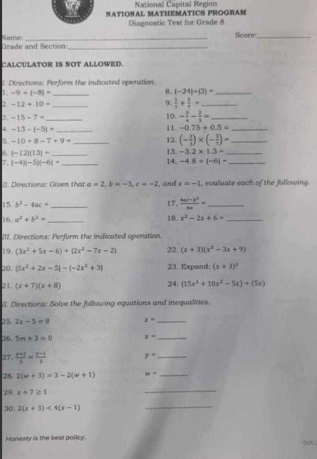 National Capital Region
NATIONAL MATHEMATICS PROGRAM
Diagnostic Test for Grade 8
Name: _Score_
Grade and Section:_
CALCULATOR IS NOT ALLOWED.
l. Directions: Perform the indicated operation.
1. -9+(-8)= _8. (-24)/ (3)= _
2 -12+10- _
9.  1/7 + 3/7 = _
3. -15-7= _10. - 3/4 - 2/3 = _
4. -13-(-5)= _
11. -0.75+0.5= _
5. -10+8-7+9= _12. (- 2/3 )* (- 5/7 )= _
6. (-12)(13)= _13. -3.2* 1.3= _
7. (-4)(-5)(-6)= _ 14. -4.8+(-6)= _
II. Directions: Given that a=2,b=-3,c=-2 , and x=-1 , evaluate each of the following.
15. b^2-4ac= _17.  (4ac-b^2)/4a = _
16. a^2+b^2= _18. x^2-2x+6= _
III. Directions: Perform the indicated operation
19. (3x^2+5x-6)+(2x^2-7x-2) 22. (x+3)(x^2-3x+9)
20. (5x^2+2x-5)-(-2x^2+3) 23. Expand: (x+3)^2
21. (x+7)(x+8)
24. (15x^3+10x^2-5x)/ (5x)
II. Directions: Solve the following equations and inequalities.
25. 2x-5=8
x= _
26. 5m+3=0
x= _
27 .  (y+2)/5 = (y-1)/3 
y= _
28. 2(w+3)=3-2(w+1) w= _
29. x+7≥ 1
_
30. 2(x+3)<4(x-1)
_
Honesty is the best policy. SKIL