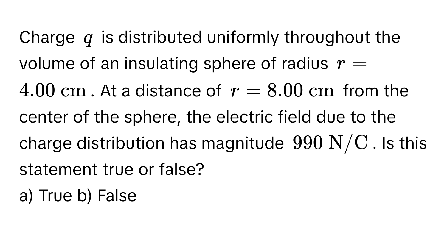 Charge $q$ is distributed uniformly throughout the volume of an insulating sphere of radius $r = 4.00  cm$. At a distance of $r = 8.00  cm$ from the center of the sphere, the electric field due to the charge distribution has magnitude $990  N/C$. Is this statement true or false? 
a) True b) False