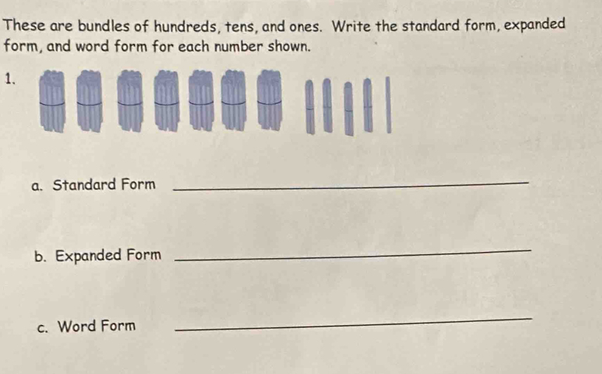 These are bundles of hundreds, tens, and ones. Write the standard form, expanded 
form, and word form for each number shown. 
1. 
a. Standard Form 
_ 
b. Expanded Form 
_ 
c. Word Form 
_