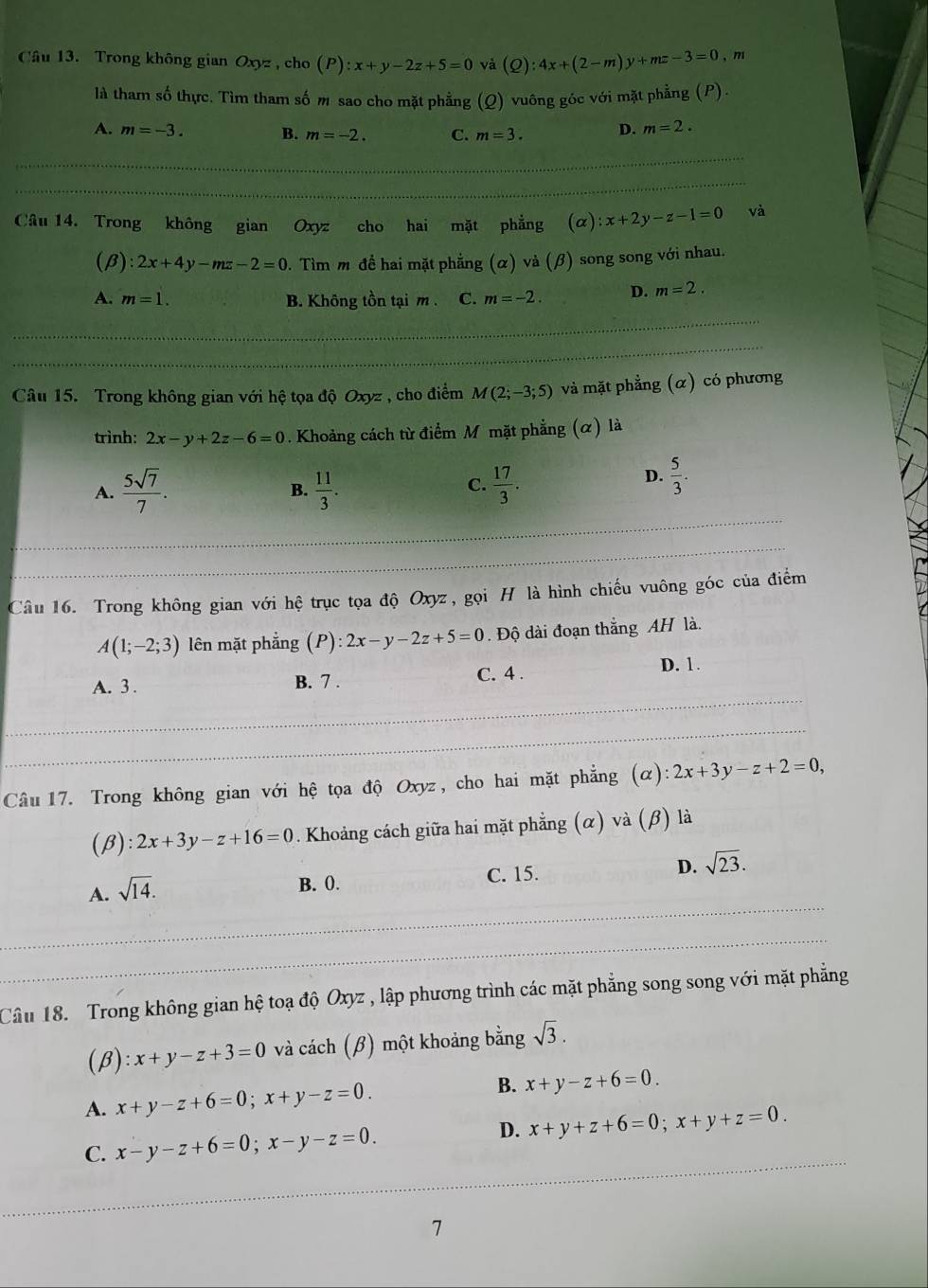 Trong không gian Oxyz , cho (P):x+y-2z+5=0 và (Q):4x+(2-m)y+mz-3=0, 71
là tham số thực. Tìm tham số m sao cho mặt phẳng (Q) vuông góc với mặt phẳng (P).
A. m=-3. B. m=-2. C. m=3. D. m=2.
Câu 14. Trong không gian Oxyz cho hai mặt phẳng (α) :x+2y-z-1=0 và
(β) :2x+4y-mz-2=0. Tìm m để hai mặt phẳng (α) và (β) song song với nhau.
A. m=1. B. Không tồn tại m . C. m=-2. D. m=2.
Câu 15. Trong không gian với hệ tọa độ Oxyz , cho điểm M(2;-3;5) và mặt phẳng (α) có phương
trình: 2x-y+2z-6=0. Khoảng cách từ điểm M mặt phẳng (α) là
C.
A.  5sqrt(7)/7 .  11/3 .  17/3 .
D.  5/3 .
B.
Câu 16. Trong không gian với hệ trục tọa độ Oxyz, gọi H là hình chiếu vuông góc của điểm
A(1;-2;3) lên mặt phẳng (P):2x-y-2z+5=0. Độ dài đoạn thắng AH là.
A. 3 . B. 7 . C. 4 . D. 1.
Câu 17. Trong không gian với hệ tọa độ Oxyz, cho hai mặt phẳng (alpha ):2x+3y-z+2=0,
(β) 2x+3y-z+16=0 0. Khoảng cách giữa hai mặt phẳng (α) và (β) là
A. sqrt(14).
B. 0. C. 15. D. sqrt(23).
Câu 18. Trong không gian hệ toạ độ Oxyz , lập phương trình các mặt phẳng song song với mặt phẳng
(β): x+y-z+3=0 và cách (β) một khoảng bằng sqrt(3).
A. x+y-z+6=0;x+y-z=0. B. x+y-z+6=0.
C. x-y-z+6=0;x-y-z=0. D. x+y+z+6=0;x+y+z=0.
7