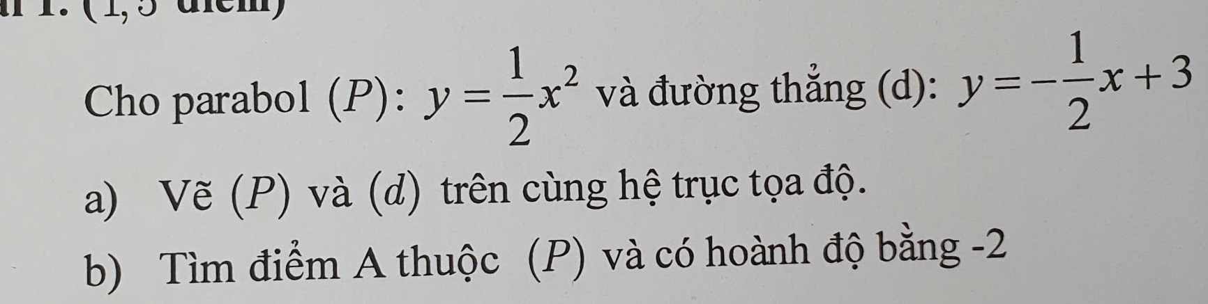 ( 1,5 dlcm)
Cho parabol (P): y= 1/2 x^2 và đường thẳng (d): y=- 1/2 x+3
a) Vẽ (P) và (d) trên cùng hệ trục tọa độ.
b) Tìm điểm A thuộc (P) và có hoành độ bằng -2