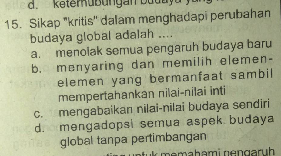 keternubungan budayu
15. Sikap "kritis" dalam menghadapi perubahan
budaya global adalah ....
a. menolak semua pengaruh budaya baru
b. menyaring dan memilih elemen-
elemen yang bermanfaat sambil
mempertahankan nilai-nilai inti
c. mengabaikan nilai-nilai budaya sendiri
d. mengadopsi semua aspek budaya
global tanpa pertimbangan
m e mahami pengaruh