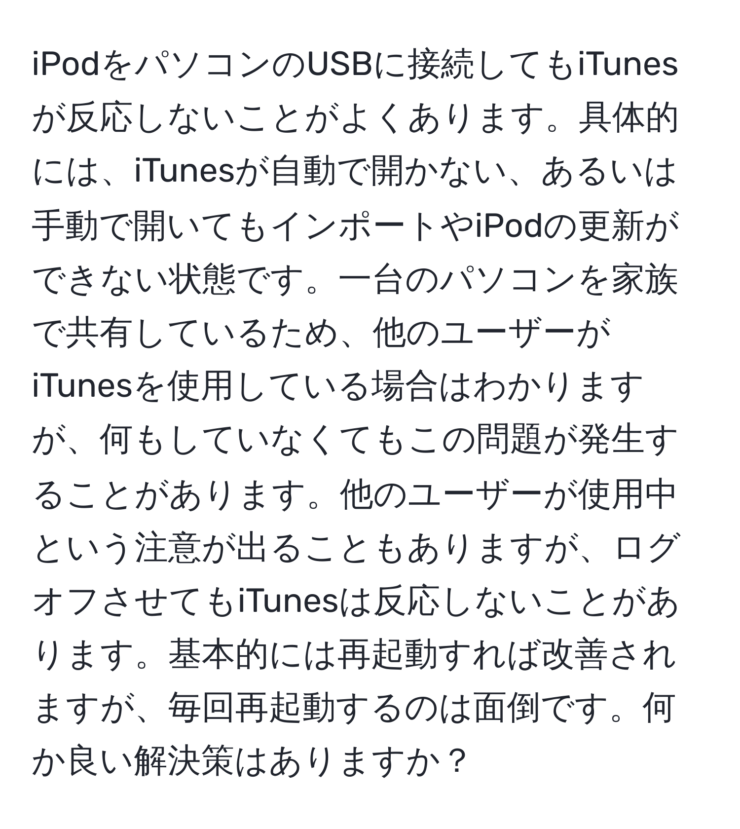 iPodをパソコンのUSBに接続してもiTunesが反応しないことがよくあります。具体的には、iTunesが自動で開かない、あるいは手動で開いてもインポートやiPodの更新ができない状態です。一台のパソコンを家族で共有しているため、他のユーザーがiTunesを使用している場合はわかりますが、何もしていなくてもこの問題が発生することがあります。他のユーザーが使用中という注意が出ることもありますが、ログオフさせてもiTunesは反応しないことがあります。基本的には再起動すれば改善されますが、毎回再起動するのは面倒です。何か良い解決策はありますか？