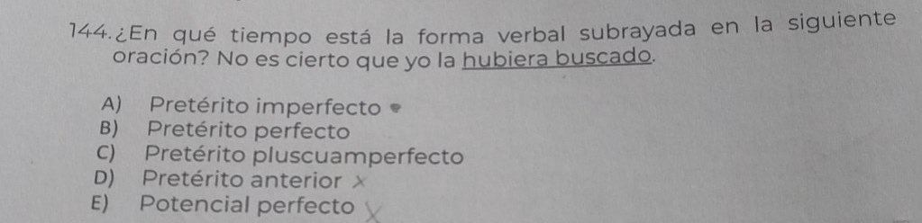 ¿En qué tiempo está la forma verbal subrayada en la siguiente
oración? No es cierto que yo la hubiera buscado.
A) Pretérito imperfecto
B) Pretérito perfecto
C) Pretérito pluscuamperfecto
D) Pretérito anterior x
E) Potencial perfecto