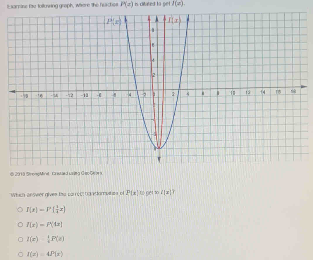 Examine the following graph, where the function P(x) is ditated to get I(x).
© 2018 StrongMind. Created using GeoGebra.
Which answer gives the correct transformation of P(x) to get to I(x) ?
I(x)=P( 1/4 x)
I(x)=P(4x)
I(x)= 1/4 P(x)
I(x)=4P(x)