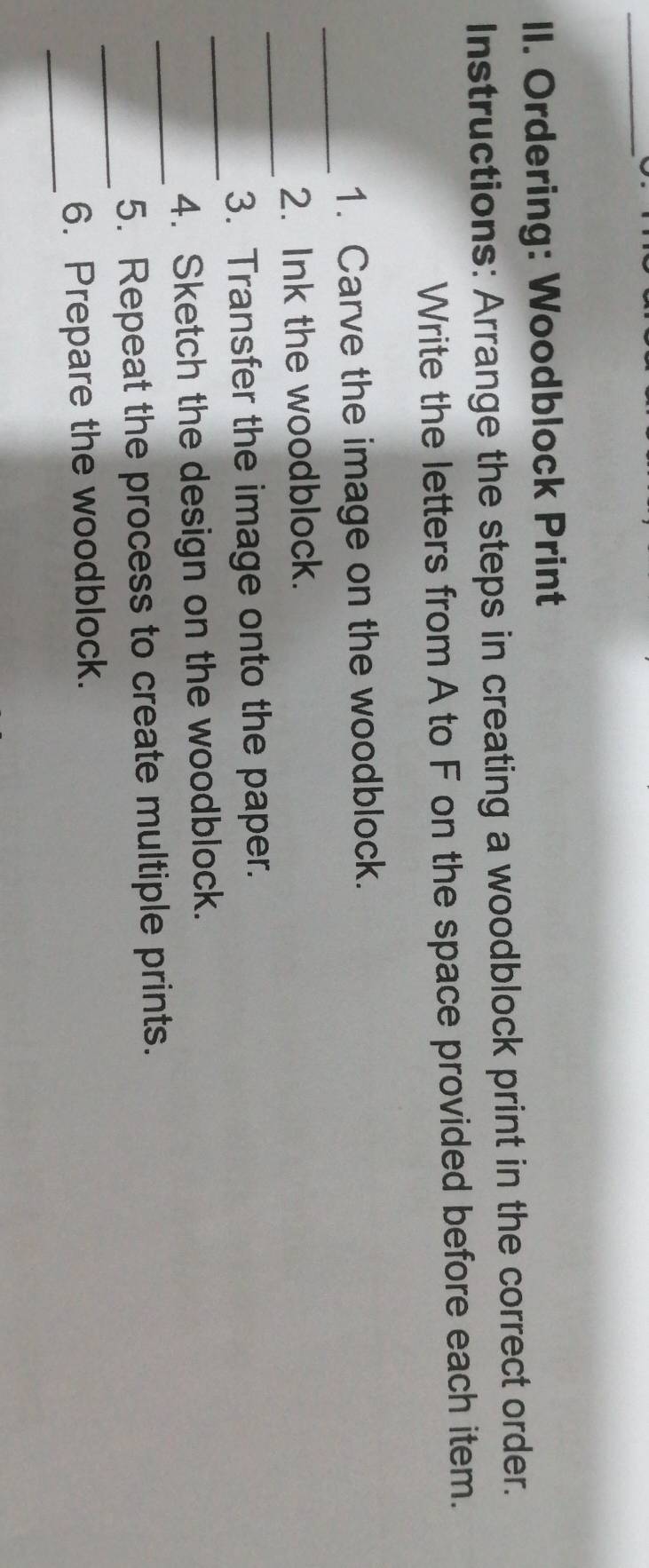 Ordering: Woodblock Print 
Instructions: Arrange the steps in creating a woodblock print in the correct order. 
Write the letters from A to F on the space provided before each item. 
_ 
1. Carve the image on the woodblock. 
_ 
2. Ink the woodblock. 
_ 
3. Transfer the image onto the paper. 
_ 
4. Sketch the design on the woodblock. 
_ 
5. Repeat the process to create multiple prints. 
_ 
6. Prepare the woodblock.