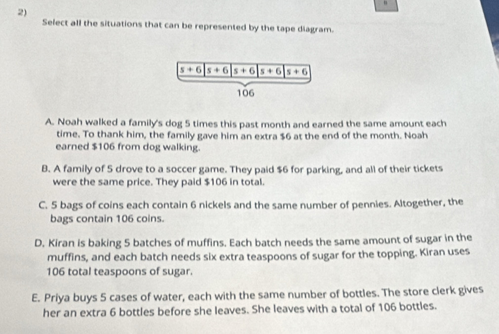 Select all the situations that can be represented by the tape diagram.
A. Noah walked a family's dog 5 times this past month and earned the same amount each
time. To thank him, the family gave him an extra $6 at the end of the month. Noah
earned $106 from dog walking.
B. A family of 5 drove to a soccer game. They paid $6 for parking, and all of their tickets
were the same price. They paid $106 in total.
C. 5 bags of coins each contain 6 nickels and the same number of pennies. Altogether, the
bags contain 106 coins.
D. Kiran is baking 5 batches of muffins. Each batch needs the same amount of sugar in the
muffins, and each batch needs six extra teaspoons of sugar for the topping. Kiran uses
106 total teaspoons of sugar.
E. Priya buys 5 cases of water, each with the same number of bottles. The store clerk gives
her an extra 6 bottles before she leaves. She leaves with a total of 106 bottles.