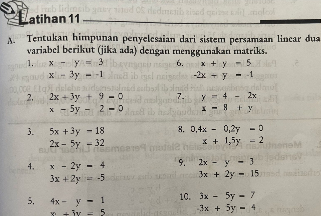 atihan 11_ 
A. Tentukan himpunan penyelesaian dari sistem persamaan linear dua 
variabel berikut (jika ada) dengan menggunakan matriks. 
1. x-y=3 6. x+y=5
x-3y=-1
-2x+y=-1
2. 2x+3y+9=0 7. y=4-2x
x-5y-2=0
x=8+y
3. 5x+3y=18 8. 0, 4x-0, 2y=0
2x-5y=32
x+1, 5y=2
4. x-2y=4
9. 2x-y=3
3x+2y=-5
3x+2y=15
5. 4x-y=1
10. 3x-5y=7
x+3y=5
-3x+5y=4