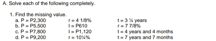 Solve each of the following completely. 
1. Find the missing value. 
a. P=P2,300 r=41/8% t=31/4 years
b. P=P5,500 I=P610 r=77/8%
C. P=P7,800 I=P1,120 t=4 years and 4 months
d. P=P9,200 r=10^1/_4% t=7 years and 7 months