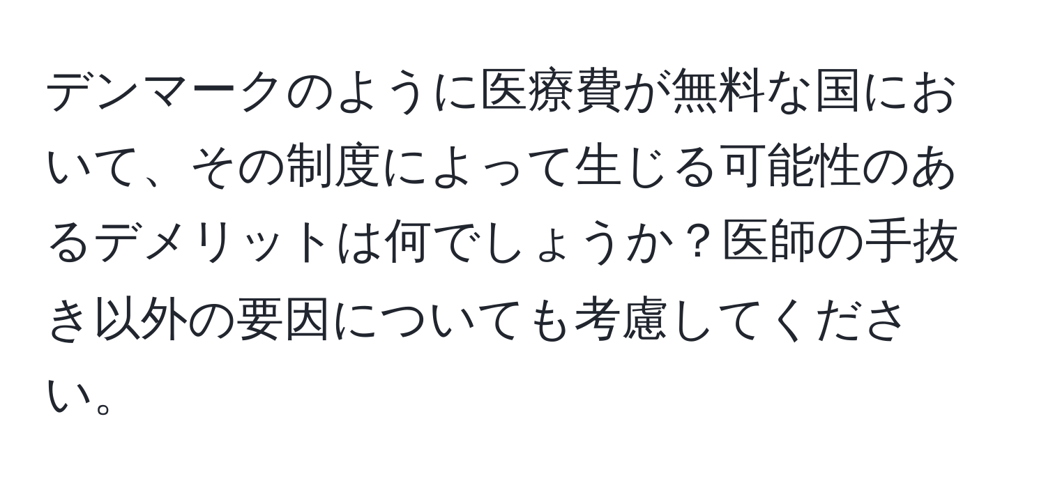 デンマークのように医療費が無料な国において、その制度によって生じる可能性のあるデメリットは何でしょうか？医師の手抜き以外の要因についても考慮してください。