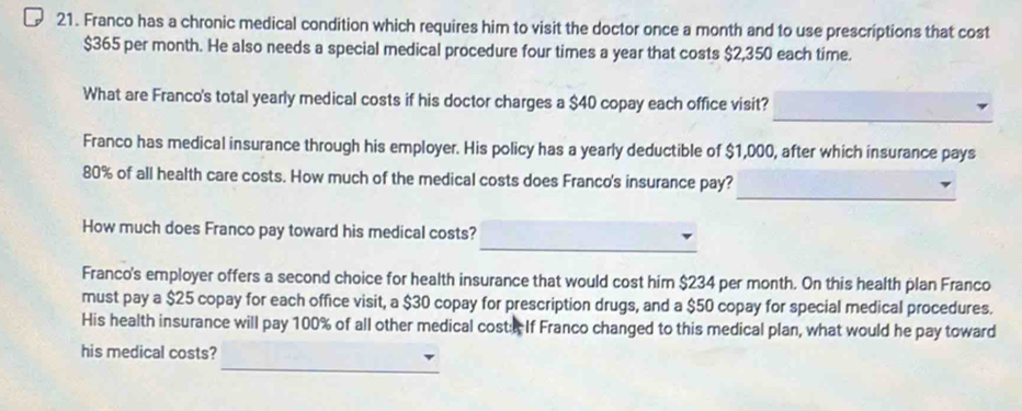 Franco has a chronic medical condition which requires him to visit the doctor once a month and to use prescriptions that cost
$365 per month. He also needs a special medical procedure four times a year that costs $2,350 each time. 
_ 
What are Franco's total yearly medical costs if his doctor charges a $40 copay each office visit? 
Franco has medical insurance through his employer. His policy has a yearly deductible of $1,000, after which insurance pays 
_
80% of all health care costs. How much of the medical costs does Franco's insurance pay? 
_ 
How much does Franco pay toward his medical costs? 
Franco's employer offers a second choice for health insurance that would cost him $234 per month. On this health plan Franco 
must pay a $25 copay for each office visit, a $30 copay for prescription drugs, and a $50 copay for special medical procedures. 
His health insurance will pay 100% of all other medical cost: If Franco changed to this medical plan, what would he pay toward 
_ 
his medical costs?