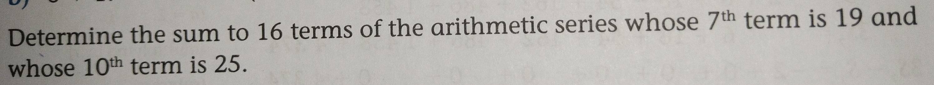 Determine the sum to 16 terms of the arithmetic series whose 7^(th) term is 19 and 
whose 10^(th) term is 25.