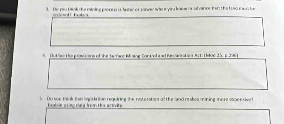 Do you think the mining process is faster or slower when you know in advance that the land must be 
restored? Explain. 
Outline the provisions of the Surface Mining Control and Reclamation Act: (Mod 25; p.296) 
5. Do you think that legislation requiring the restoration of the land makes mining more expensive? 
Explain using data from this activity.