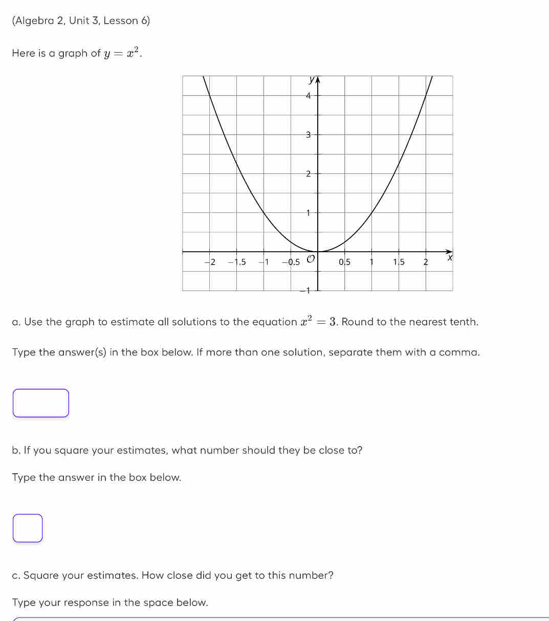 (Algebra 2, Unit 3, Lesson 6) 
Here is a graph of y=x^2. 
a. Use the graph to estimate all solutions to the equation x^2=3. Round to the nearest tenth. 
Type the answer(s) in the box below. If more than one solution, separate them with a comma. 
b. If you square your estimates, what number should they be close to? 
Type the answer in the box below. 
c. Square your estimates. How close did you get to this number? 
Type your response in the space below.